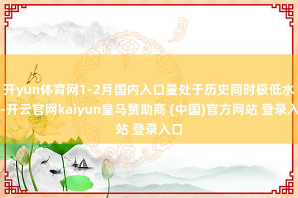 开yun体育网1-2月国内入口量处于历史同时极低水平-开云官网kaiyun皇马赞助商 (中国)官方网站 登录入口