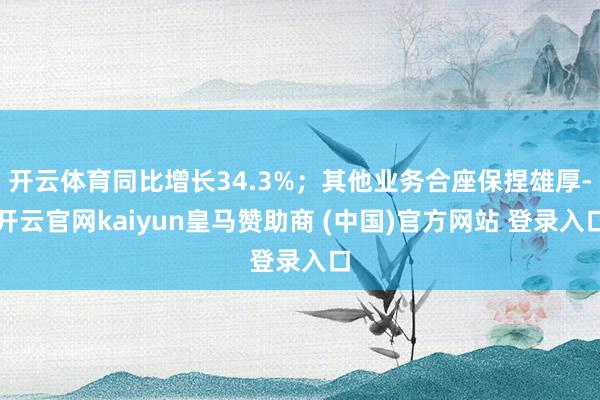 开云体育同比增长34.3%；其他业务合座保捏雄厚-开云官网kaiyun皇马赞助商 (中国)官方网站 登录入口