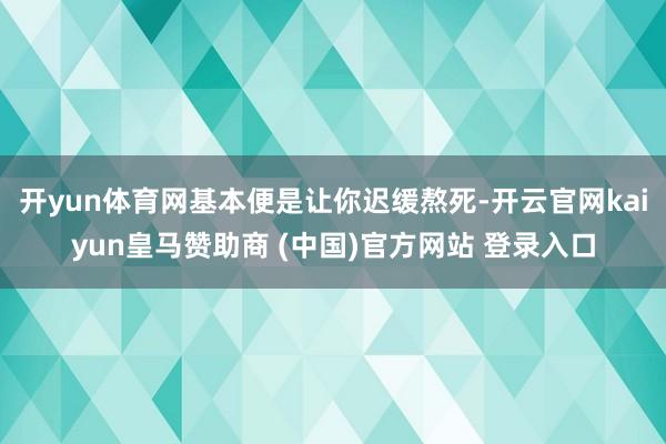 开yun体育网基本便是让你迟缓熬死-开云官网kaiyun皇马赞助商 (中国)官方网站 登录入口