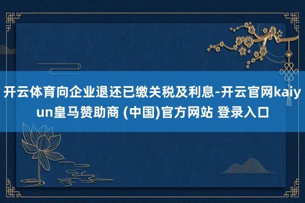 开云体育向企业退还已缴关税及利息-开云官网kaiyun皇马赞助商 (中国)官方网站 登录入口