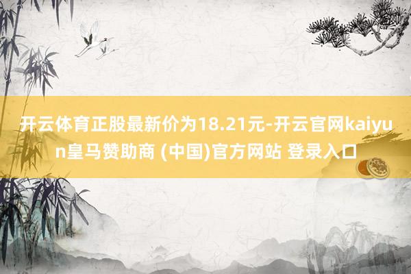开云体育正股最新价为18.21元-开云官网kaiyun皇马赞助商 (中国)官方网站 登录入口
