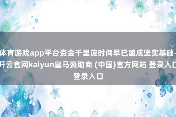 体育游戏app平台资金千里淀时间早已酿成坚实基础-开云官网kaiyun皇马赞助商 (中国)官方网站 登录入口