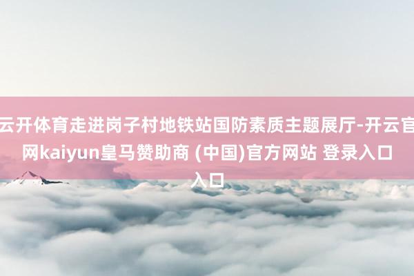 云开体育走进岗子村地铁站国防素质主题展厅-开云官网kaiyun皇马赞助商 (中国)官方网站 登录入口