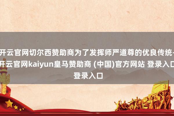 开云官网切尔西赞助商为了发挥师严道尊的优良传统-开云官网kaiyun皇马赞助商 (中国)官方网站 登录入口