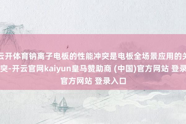 云开体育钠离子电板的性能冲突是电板全场景应用的关键冲突-开云官网kaiyun皇马赞助商 (中国)官方网站 登录入口