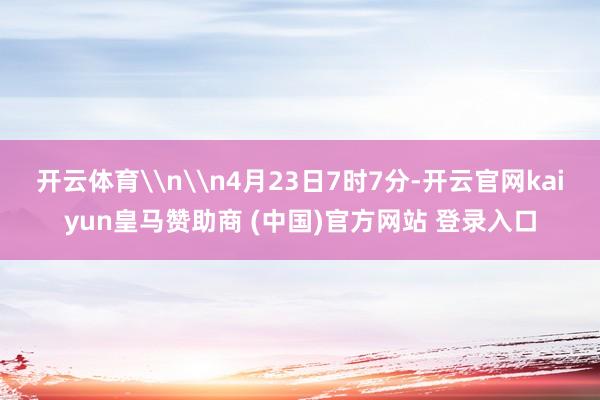 开云体育\n\n4月23日7时7分-开云官网kaiyun皇马赞助商 (中国)官方网站 登录入口