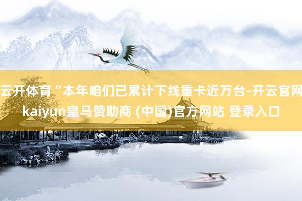 云开体育　　“本年咱们已累计下线重卡近万台-开云官网kaiyun皇马赞助商 (中国)官方网站 登录入口