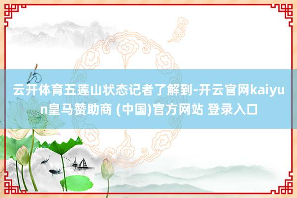 云开体育五莲山状态　　记者了解到-开云官网kaiyun皇马赞助商 (中国)官方网站 登录入口