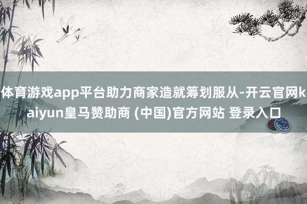 体育游戏app平台助力商家造就筹划服从-开云官网kaiyun皇马赞助商 (中国)官方网站 登录入口