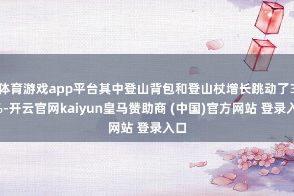 体育游戏app平台其中登山背包和登山杖增长跳动了30%-开云官网kaiyun皇马赞助商 (中国)官方网站 登录入口