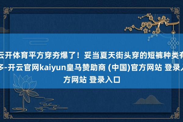云开体育平方穿夯爆了!妥当夏天街头穿的短裤种类有许多-开云官网kaiyun皇马赞助商 (中国)官方网站 登录入口