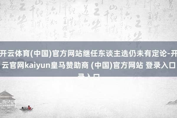 开云体育(中国)官方网站继任东谈主选仍未有定论-开云官网kaiyun皇马赞助商 (中国)官方网站 登录入口