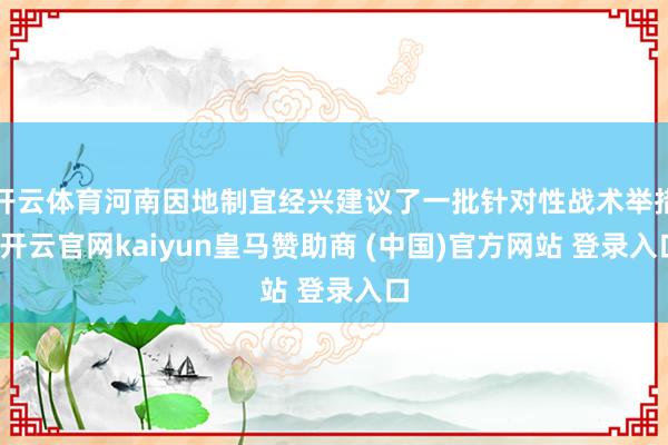 开云体育河南因地制宜经兴建议了一批针对性战术举措-开云官网kaiyun皇马赞助商 (中国)官方网站 登录入口