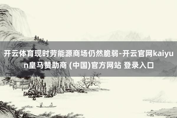 开云体育现时劳能源商场仍然脆弱-开云官网kaiyun皇马赞助商 (中国)官方网站 登录入口