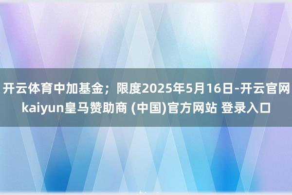 开云体育中加基金；限度2025年5月16日-开云官网kaiyun皇马赞助商 (中国)官方网站 登录入口