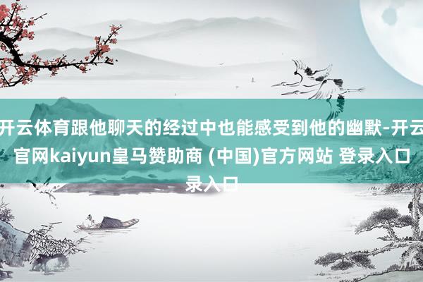 开云体育跟他聊天的经过中也能感受到他的幽默-开云官网kaiyun皇马赞助商 (中国)官方网站 登录入口