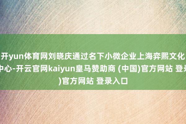 开yun体育网刘晓庆通过名下小微企业上海弈熙文化传媒中心-开云官网kaiyun皇马赞助商 (中国)官方网站 登录入口