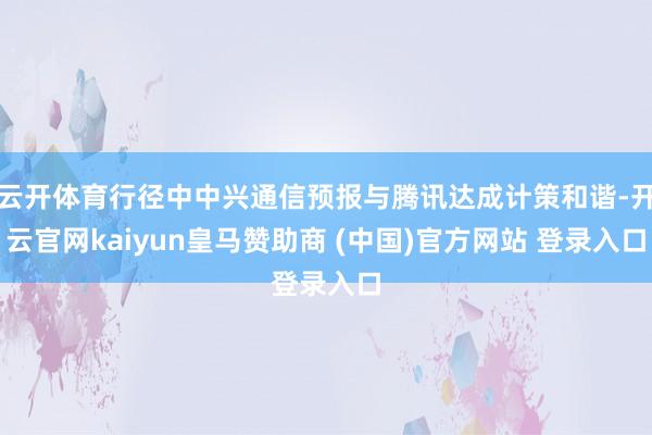 云开体育行径中中兴通信预报与腾讯达成计策和谐-开云官网kaiyun皇马赞助商 (中国)官方网站 登录入口