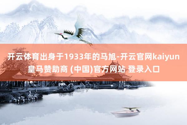 开云体育出身于1933年的马旭-开云官网kaiyun皇马赞助商 (中国)官方网站 登录入口