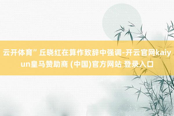 云开体育”丘晓红在算作致辞中强调-开云官网kaiyun皇马赞助商 (中国)官方网站 登录入口