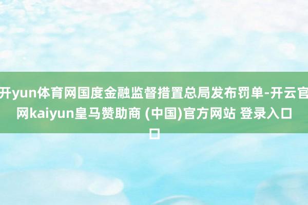 开yun体育网国度金融监督措置总局发布罚单-开云官网kaiyun皇马赞助商 (中国)官方网站 登录入口