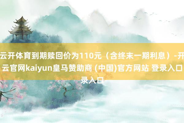 云开体育到期赎回价为110元（含终末一期利息）-开云官网kaiyun皇马赞助商 (中国)官方网站 登录入口