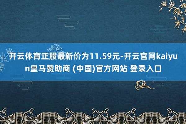 开云体育正股最新价为11.59元-开云官网kaiyun皇马赞助商 (中国)官方网站 登录入口
