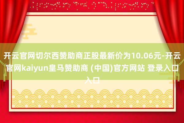 开云官网切尔西赞助商正股最新价为10.06元-开云官网kaiyun皇马赞助商 (中国)官方网站 登录入口