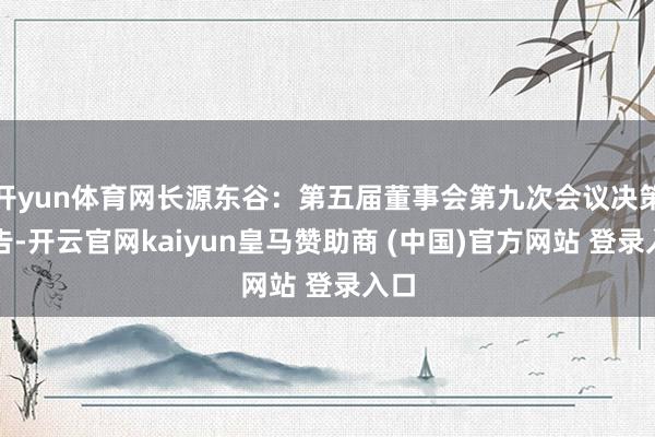 开yun体育网长源东谷：第五届董事会第九次会议决策公告-开云官网kaiyun皇马赞助商 (中国)官方网站 登录入口
