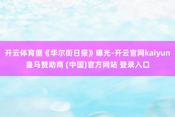 开云体育据《华尔街日报》曝光-开云官网kaiyun皇马赞助商 (中国)官方网站 登录入口