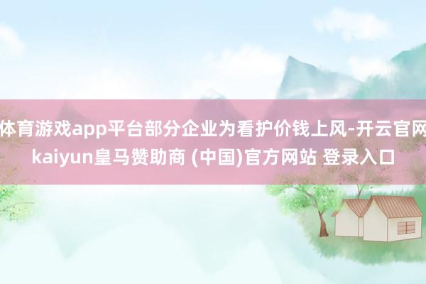 体育游戏app平台部分企业为看护价钱上风-开云官网kaiyun皇马赞助商 (中国)官方网站 登录入口