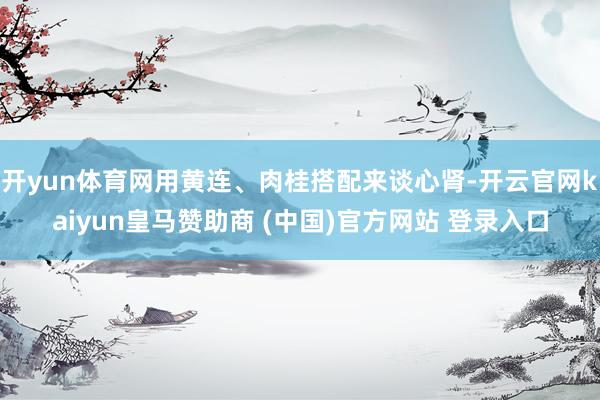 开yun体育网用黄连、肉桂搭配来谈心肾-开云官网kaiyun皇马赞助商 (中国)官方网站 登录入口
