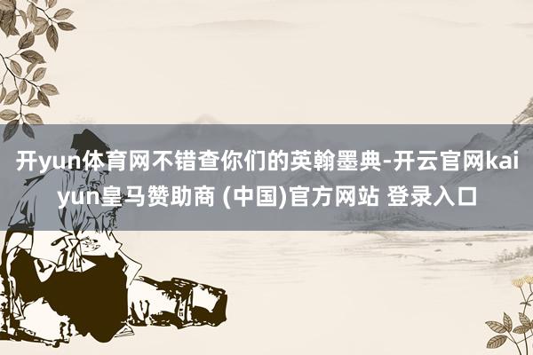 开yun体育网不错查你们的英翰墨典-开云官网kaiyun皇马赞助商 (中国)官方网站 登录入口