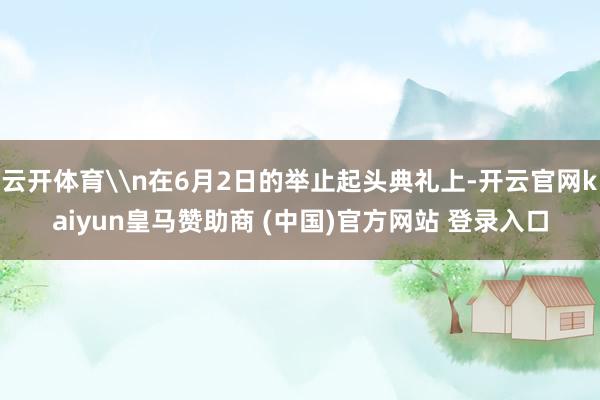 云开体育\n在6月2日的举止起头典礼上-开云官网kaiyun皇马赞助商 (中国)官方网站 登录入口