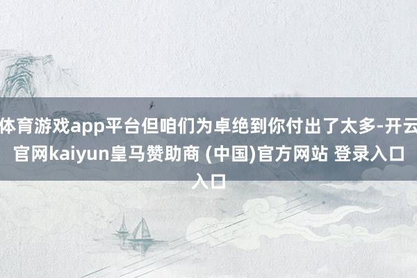 体育游戏app平台但咱们为卓绝到你付出了太多-开云官网kaiyun皇马赞助商 (中国)官方网站 登录入口