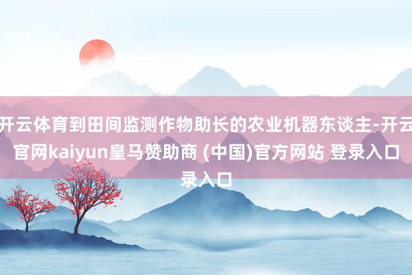 开云体育到田间监测作物助长的农业机器东谈主-开云官网kaiyun皇马赞助商 (中国)官方网站 登录入口