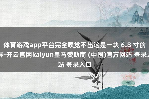 体育游戏app平台完全嗅觉不出这是一块 6.8 寸的大屏-开云官网kaiyun皇马赞助商 (中国)官方网站 登录入口