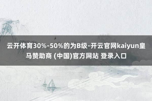 云开体育30%-50%的为B级-开云官网kaiyun皇马赞助商 (中国)官方网站 登录入口