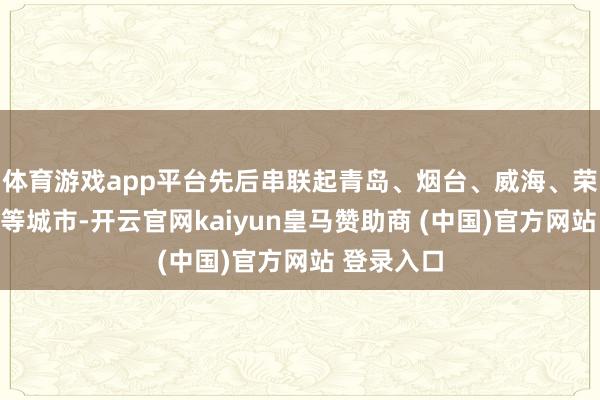 体育游戏app平台先后串联起青岛、烟台、威海、荣成、海阳等城市-开云官网kaiyun皇马赞助商 (中国)官方网站 登录入口