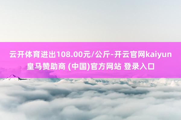 云开体育进出108.00元/公斤-开云官网kaiyun皇马赞助商 (中国)官方网站 登录入口