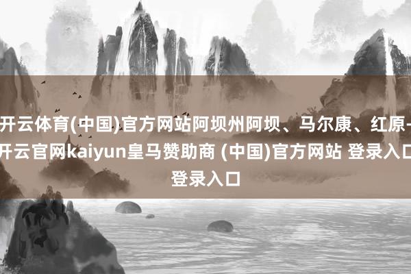 开云体育(中国)官方网站阿坝州阿坝、马尔康、红原-开云官网kaiyun皇马赞助商 (中国)官方网站 登录入口