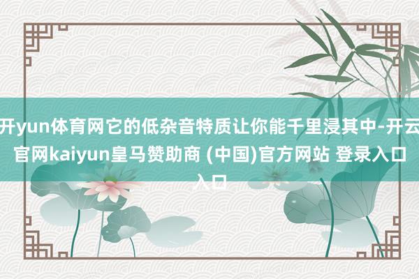 开yun体育网它的低杂音特质让你能千里浸其中-开云官网kaiyun皇马赞助商 (中国)官方网站 登录入口