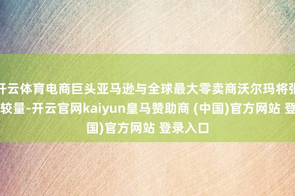 开云体育电商巨头亚马逊与全球最大零卖商沃尔玛将张开正面较量-开云官网kaiyun皇马赞助商 (中国)官方网站 登录入口