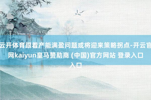 云开体育跟着产能满盈问题或将迎来策略拐点-开云官网kaiyun皇马赞助商 (中国)官方网站 登录入口