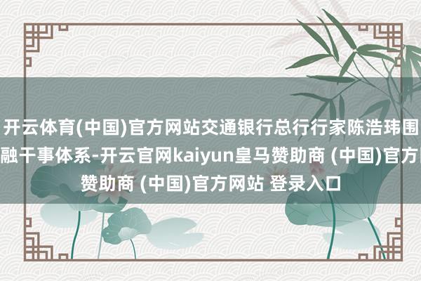 开云体育(中国)官方网站交通银行总行行家陈浩玮围绕全产业链金融干事体系-开云官网kaiyun皇马赞助商 (中国)官方网站 登录入口