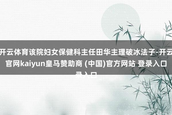 开云体育该院妇女保健科主任田华主理破冰法子-开云官网kaiyun皇马赞助商 (中国)官方网站 登录入口